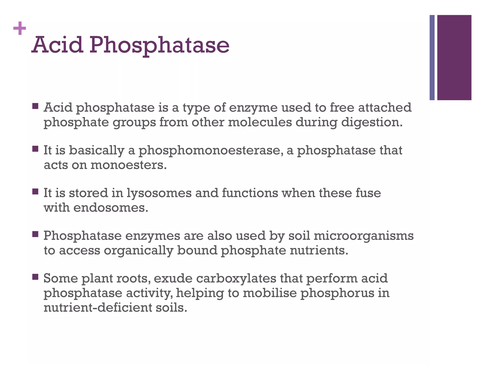 +
    Acid Phosphatase

       Acid phosphatase is a type of enzyme used to free attached
        phosphate groups from other molecules during digestion.
       It is basically a phosphomonoesterase, a phosphatase that
        acts on monoesters.
       It is stored in lysosomes and functions when these fuse
        with endosomes.
       Phosphatase enzymes are also used by soil microorganisms
        to access organically bound phosphate nutrients.
       Some plant roots, exude carboxylates that perform acid
        phosphatase activity, helping to mobilise phosphorus in
        nutrient-deficient soils.
 