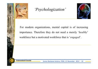 ‘Psychologization’ 
For modern organizations, mental capital is of increasing 
importance. Therefore they do not need a merely ‘healthy’ 
workforce but a motivated workforce that is ‘engaged’. 
Jorma Rantanen lecture, FIOH, 21 November 2014 - 10 
 
