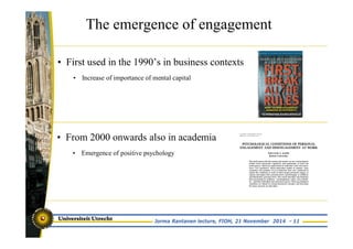 The emergence of engagement 
• First used in the 1990’s in business contexts 
• Increase of importance of mental capital 
• From 2000 onwards also in academia 
• Emergence of positive psychology 
Jorma Rantanen lecture, FIOH, 21 November 2014 - 11 
 