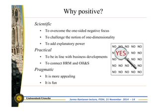Why positive? 
Jorma Rantanen lecture, FIOH, 21 November 2014 - 14 
Scientific 
• To overcome the one-sided negative focus 
• To challenge the notion of one-dimensionality 
• To add explanatory power 
Practical 
• To be in line with business developments 
• To connect HRM and OH&S 
Pragmatic 
• It is more appealing 
• It is fun 
 