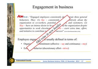 Engagement in business 
: “Engaged employees consistently demonstrate three general 
behaviors. They: (1) Say – consistently speak positively about the 
organization to co-workers, potential employees, and customers; (2) 
Stay – have an intense desire to be a member of the organization despite 
opportunities to work elsewhere; (3) Strive – exert extra time, effort, 
and initiative to contribute to business success” (www.hewittassociates.com). 
Employee engagement is usually defined in terms of: 
• Organizational commitment (affective – say and continuance - stay) 
• Extra-role behavior (discretionary effort - strive) 
Jorma Rantanen lecture, FIOH, 21 November 2014 - 17 
 
