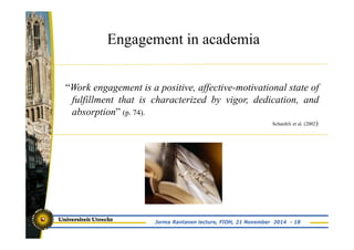 Engagement in academia 
“Work engagement is a positive, affective-motivational state of 
fulfillment that is characterized by vigor, dedication, and 
absorption” (p. 74). 
Schaufeli et al. (2002) 
Jorma Rantanen lecture, FIOH, 21 November 2014 - 18 
 