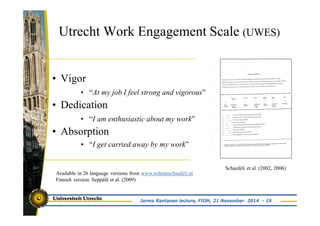 Utrecht Work Engagement Scale (UWES) 
• Vigor 
• “At my job I feel strong and vigorous” 
• Dedication 
• “I am enthusiastic about my work” 
• Absorption 
• “I get carried away by my work” 
Available in 26 language versions from www.wilmarschaufeli.nl 
Finnish version: Seppälä et al. (2009) 
Schaufeli et al. (2002, 2006) 
Jorma Rantanen lecture, FIOH, 21 November 2014 - 19 
 