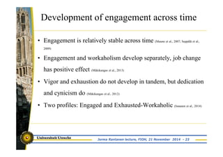 Development of engagement across time 
• Engagement is relatively stable across time (Mauno et al., 2007; Seppälä et al., 
2009) 
• Engagement and workaholism develop separately, job change 
has positive effect (Mäkikangas et al., 2013) 
• Vigor and exhaustion do not develop in tandem, but dedication 
and cynicism do (Mäkikangas et al., 2012) 
• Two profiles: Engaged and Exhausted-Workaholic (Innanen et al., 2014) 
Jorma Rantanen lecture, FIOH, 21 November 2014 - 23 
 