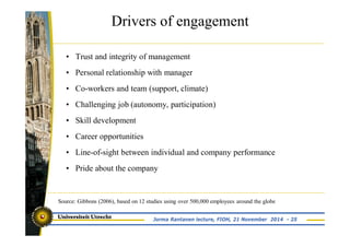 Drivers of engagement 
• Trust and integrity of management 
• Personal relationship with manager 
• Co-workers and team (support, climate) 
• Challenging job (autonomy, participation) 
• Skill development 
• Career opportunities 
• Line-of-sight between individual and company performance 
• Pride about the company 
Source: Gibbons (2006), based on 12 studies using over 500,000 employees around the globe 
Jorma Rantanen lecture, FIOH, 21 November 2014 - 25 
 