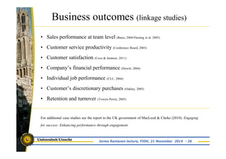 Business outcomes (linkage studies) 
• Sales performance at team level (Bates, 2004 Fleming et al. 2005) 
• Customer service productivity (Conference Board, 2003) 
• Customer satisfaction (Coco & Jamison, 2011) 
• Company’s financial performance (Hewitt, 2004) 
• Individual job performance (CLC, 2004) 
• Customer’s discretionary purchases (Oakley, 2005) 
• Retention and turnover (Towers Perrin, 2005) 
For additional case studies see the report to the UK government of MacLeod & Clarke (2010). Engaging 
for success: Enhancing performance through engagement. 
Jorma Rantanen lecture, FIOH, 21 November 2014 - 26 
 