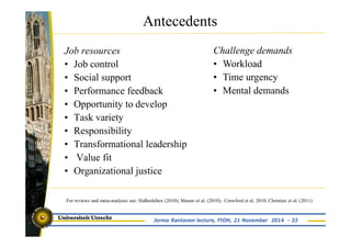 Antecedents 
Job resources 
• Job control 
• Social support 
• Performance feedback 
• Opportunity to develop 
• Task variety 
• Responsibility 
• Transformational leadership 
• Value fit 
• Organizational justice 
Challenge demands 
• Workload 
• Time urgency 
• Mental demands 
For reviews and meta-analyses see: Halbesleben (2010); Mauno et al. (2010); Crawford et al. 2010; Christian et al. (2011) 
Jorma Rantanen lecture, FIOH, 21 November 2014 - 32 
 