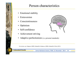 Person characteristics 
• Emotional stability 
• Extraversion 
• Conscientiousness 
• Optimism 
• Self-confidence 
• Achievement striving 
• Adaptive perfectionism (i.e. personal standards) 
For reviews see: Simpson (2009), Schaufeli & Salanova (2008), Schaufeli & Taris (2012) 
Jorma Rantanen lecture, FIOH, 21 November 2014 - 34 
 