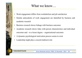 What we know… 
• Work engagement differs from workaholism and job satisfaction 
• Similar antecedents of work engagement are identified by business and 
academic research 
• Business research shows linkage with business outcomes 
• Academic research shows links with person characteristics and individual 
outcomes and – to a lesser degree – organizational outcomes 
• A dynamic psychological motivation process seems to exist 
• Leadership might play a crucial (indirect) role 
Jorma Rantanen lecture, FIOH, 21 November 2014 - 38 
 