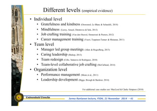 Different levels (empirical evidence) 
• Individual level 
• Gratefulness and kindness (Ouweneel, Le Blanc & Schaufeli, 2014) 
• Mindfulness (Leroy, Anseel, Dimitrova & Sels, 2013) 
• Job crafting training (Van den Heuvel, Demerouti & Peeters, 2012) 
• Career management training (Vuori, Toppinen-Tanner & Mutanan, 2011) 
• Team level 
• Manager led group meetings (Allen & Rogeslberg, 2013) 
• Caring leadership (Bishop, 2013) 
• Team redesign (Cifre, Salanova & Rodriguez, 2010) 
• Team-level collaborative job crafting (McClelland, 2014) 
• Organization level 
• Performance management (Mone et al., 2011) 
• Leadership development (Biggs, Brough & Bardour, 2014) 
For additional case studies see: MacLeod & Clarke Simpson (2010) 
Jorma Rantanen lecture, FIOH, 21 November 2014 - 41 
 