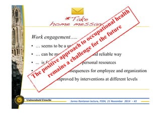 Work engagement….. 
• … seems to be a unique construct 
• … can be measured in a valid and reliable way 
• ... is fostered by job and personal resources 
• … has positive consequences for employee and organization 
• … may be improved by interventions at different levels 
Jorma Rantanen lecture, FIOH, 21 November 2014 - 43 
 