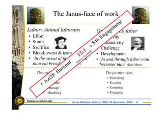 The Janus-face of work 
Labor: Animal laborans 
• Effort 
• Strain 
• Sacrifice 
• Blood, sweat & tears 
• ‘In the sweat of thy face shalt 
thou eat bread’ (Genesis 3:19) 
The traditional view 
• Disease 
• Disorder 
• Damage 
• Disability 
Opus: Homo faber 
• Creativity 
• Productivity 
• Challenge 
• Development 
• ‘In and through labor man 
becomes man’ (Karl Marx) 
Jorma Rantanen lecture, FIOH, 21 November 2014 - 6 
 