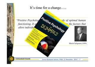 “Positive Psychology is the scientific study of optimal human 
functioning. It aims to discover and promote the factors that 
allow individuals and communities to thrive” 
Martin Seligman (1999) 
It’s time for a change….. 
Jorma Rantanen lecture, FIOH, 21 November 2014 - 7 
 
