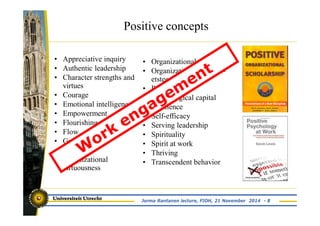 Positive concepts 
• Appreciative inquiry 
• Authentic leadership 
• Character strengths and 
virtues 
• Courage 
• Emotional intelligence 
• Empowerment 
• Flourishing 
• Flow 
• Gratitude 
• Hope 
• Organizational 
virtuousness 
• Organizational spontaneity 
• Organization based self-etsteem 
• Passion 
• Psychological capital 
• Resilience 
• Self-efficacy 
• Serving leadership 
• Spirituality 
• Spirit at work 
• Thriving 
• Transcendent behavior 
Jorma Rantanen lecture, FIOH, 21 November 2014 - 8 
 