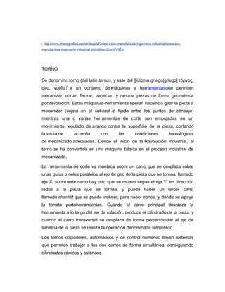 : http://www.monografias.com/trabajos73/procesos-manufactura-ingenieria-industrial/procesos-
manufactura-ingenieria-industrial.shtml#ixzz3oynVV8To
TORNO
Se denomina torno (del latín tornus, y este del [[idioma griego|griego] τόρνος,
giro, vuelta)1
a un conjunto de máquinas y herramientasque permiten
mecanizar, cortar, fisurar, trapeciar, y ranurar piezas de forma geométrica
por revolución. Estas máquinas-herramienta operan haciendo girar la pieza a
mecanizar (sujeta en el cabezal o fijada entre los puntos de centraje)
mientras una o varias herramientas de corte son empujadas en un
movimiento regulado de avance contra la superficie de la pieza, cortando
la viruta de acuerdo con las condiciones tecnológicas
de mecanizado adecuadas. Desde el inicio de la Revolución industrial, el
torno se ha convertido en una máquina básica en el proceso industrial de
mecanizado.
La herramienta de corte va montada sobre un carro que se desplaza sobre
unas guías o rieles paralelos al eje de giro de la pieza que se tornea, llamado
eje X; sobre este carro hay otro que se mueve según el eje Y, en dirección
radial a la pieza que se tornea, y puede haber un tercer carro
llamado charriot que se puede inclinar, para hacer conos, y donde se apoya
la torreta portaherramientas. Cuando el carro principal desplaza la
herramienta a lo largo del eje de rotación, produce el cilindrado de la pieza, y
cuando el carro transversal se desplaza de forma perpendicular al eje de
simetría de la pieza se realiza la operación denominada refrentado.
Los tornos copiadores, automáticos y de control numérico llevan sistemas
que permiten trabajar a los dos carros de forma simultánea, consiguiendo
cilindrados cónicos y esféricos.
 