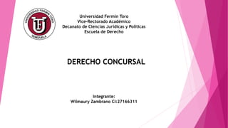 Universidad Fermín Toro
Vice-Rectorado Académico
Decanato de Ciencias Jurídicas y Políticas
Escuela de Derecho
DERECHO CONCURSAL
Integrante:
Wilmaury Zambrano CI:27166311
 