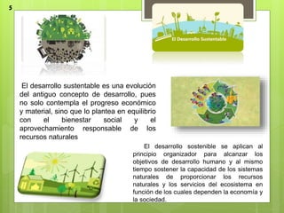 El desarrollo sustentable es una evolución
del antiguo concepto de desarrollo, pues
no solo contempla el progreso económico
y material, sino que lo plantea en equilibrio
con el bienestar social y el
aprovechamiento responsable de los
recursos naturales
El desarrollo sostenible se aplican al
principio organizador para alcanzar los
objetivos de desarrollo humano y al mismo
tiempo sostener la capacidad de los sistemas
naturales de proporcionar los recursos
naturales y los servicios del ecosistema en
función de los cuales dependen la economía y
la sociedad.
5
 