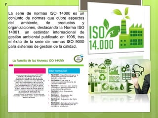 La serie de normas ISO 14000 es un
conjunto de normas que cubre aspectos
del ambiente, de productos y
organizaciones, destacando la Norma ISO
14001, un estándar internacional de
gestión ambiental publicado en 1996, tras
el éxito de la serie de normas ISO 9000
para sistemas de gestión de la calidad.
7
 