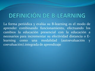La forma periódica y evalúa su B-learning es el modo de
aprender combinando funcionamiento, efectuando los
cambios la educación presencial con la educación a
necesarios para incrementar su efectividad distancia o E-
learning como una modalidad (autoevaluación y
coevaluación).integrada de aprendizaje
 