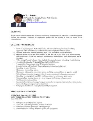 OBJECTIVE
To join a multi-national company that allows me to utilize my interpersonal skills, who offer a career development
program that provides a structure for employment growth and also develop a career in regards of IT
communications.
QUALIFICATION SUMMARY
• Hardworking, Team player, Work independently, Self motivated, Strong personality, Confident,
aggressive, & Pro- active behavior. And dedicated in providing high standard of service.
• Proficient in Microsoft Software Operating (Word, Excel, Power Point, Access, Publisher)
• Operating System such as MS- DOS, Windows 9x, ME, XP 2000 & 2003 server (With Active Directory
and DNS), IPcop 1, 4, 10 & Red Hat Linux, Novell Netware, Audio Editing ( Sonic, Music match, Wav &
River past)
• Video Editing (Pinnacle Software, Video Studio & River past), Computer Networking, Troubleshooting.
• Awarded an Outstanding IT Specialist/Sales Staff in the Philippines.
• 9 years total works experiences being IT Technician Specialist.
• 2 months training as IT hardware / Repairing laptop apple imac/macbook pro/ect.
• Knowledge of Active Directory
• Maintenance of networking systems
• Maintenance and upgrading of computer systems or offering recommendations on upgrades needed
• Networking and connecting computers within the same organization to enhance communication
• Knowledge of crimping tools LAN RJ45 / and check always for performance speed internet
• Training staff and orienting them on how to use computer hardware and software systems
• Troubleshooting routine problems
• Responsible for ordering or buying of computer systems that are required or alternatively, working in close
liaison with the purchasing and supplies department.
• Carrying out other duties as you may be requested by management
PROFESSIONAL EXPERIENCES
IT TECHNICIAN AND SUPPORT
SAGA WORLD (BRANCH OF COTTAGE INDUSTRIES)
YEAR 2012- 2014
• Participates in special projects as required.
• Assist with Assets management and Inventory of IT assets.
• Installs new computers, printers and software packages.
• Installs upgrades of Memory, Hard drive systems, and OS upgrades.
Wilmer B. Lloren
Address: Al Wahda St., Sharjah, United Arab Emirates
Mobile no.: +971 56 1615420
Email add: wilmerlloren.bc@gmail.com
 