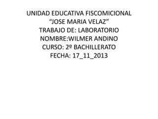 UNIDAD EDUCATIVA FISCOMICIONAL
“JOSE MARIA VELAZ”
TRABAJO DE: LABORATORIO
NOMBRE:WILMER ANDINO
CURSO: 2º BACHILLERATO
FECHA: 17_11_2013

 