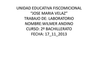UNIDAD EDUCATIVA FISCOMICIONAL
“JOSE MARIA VELAZ”
TRABAJO DE: LABORATORIO
NOMBRE:WILMER ANDINO
CURSO: 2º BACHILLERATO
FECHA: 17_11_2013

 