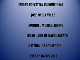 UNIDAD EDUCATIVA FISCOMISIONAL
JOSÈ MARÌA VELÀZ
NOMBRE : WILMER ANDINO
CURSO : 2DO DE BACHILLERATO

MATERIA : LABORATORIO
FECHA : 18/12/2013

 