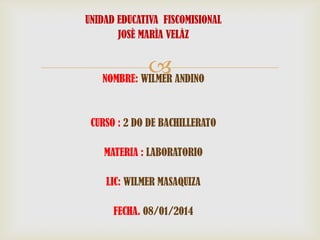 UNIDAD EDUCATIVA FISCOMISIONAL
JOSÈ MARÌA VELÀZ

 ANDINO
NOMBRE: WILMER
CURSO : 2 DO DE BACHILLERATO
MATERIA : LABORATORIO

LIC: WILMER MASAQUIZA
FECHA. 08/01/2014

 