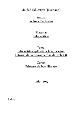 Unidad Educativa “Javeriano”
Autor:
Wilmer Barbecho
Materia:
Informática
Tema:
Informática aplicada a la educación
tutorial de la herramientas de web 2.0
Curso:
Primero de bachillerato
Junio 2017
Índice
 