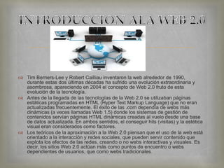 
 Tim Berners-Lee y Robert Cailliau inventaron la web alrededor de 1990,
durante estas dos últimas décadas ha sufrido una evolución extraordinaria y
asombrosa, apareciendo en 2004 el concepto de Web 2.0 fruto de esta
evolución de la tecnología.
 Antes de la llegada de las tecnologías de la Web 2.0 se utilizaban páginas
estáticas programadas en HTML (Hyper Text Markup Language) que no eran
actualizadas frecuentemente. El éxito de las .com dependía de webs más
dinámicas (a veces llamadas Web 1.5) donde los sistemas de gestión de
contenidos servían páginas HTML dinámicas creadas al vuelo desde una base
de datos actualizada. En ambos sentidos, el conseguir hits (visitas) y la estética
visual eran considerados como factores.
 Los teóricos de la aproximación a la Web 2.0 piensan que el uso de la web está
orientado a la interacción y redes sociales, que pueden servir contenido que
explota los efectos de las redes, creando o no webs interactivas y visuales. Es
decir, los sitios Web 2.0 actúan más como puntos de encuentro o webs
dependientes de usuarios, que como webs tradicionales.
 