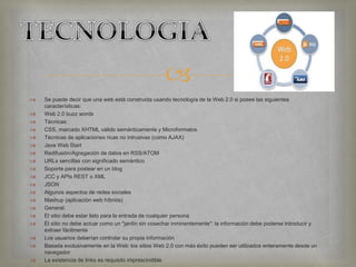 
 Se puede decir que una web está construida usando tecnología de la Web 2.0 si posee las siguientes
características:
 Web 2.0 buzz words
 Técnicas:
 CSS, marcado XHTML válido semánticamente y Microformatos
 Técnicas de aplicaciones ricas no intrusivas (como AJAX)
 Java Web Start
 Redifusión/Agregación de datos en RSS/ATOM
 URLs sencillas con significado semántico
 Soporte para postear en un blog
 JCC y APIs REST o XML
 JSON
 Algunos aspectos de redes sociales
 Mashup (aplicación web híbrida)
 General:
 El sitio debe estar listo para la entrada de cualquier persona
 El sitio no debe actuar como un "jardín sin cosechar inminentemente": la información debe poderse introducir y
extraer fácilmente
 Los usuarios deberían controlar su propia información
 Basada exclusivamente en la Web: los sitios Web 2.0 con más éxito pueden ser utilizados enteramente desde un
navegador
 La existencia de links es requisito imprescindible
 
