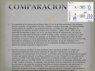  En ocasiones se ha relacionado el término Web 2.0 con el de Web semántica.5 Sin embargo
ambos conceptos, corresponden más bien a estados evolutivos de la web, y la Web semántica
correspondería en realidad a una evolución posterior, a la Web 3.0 o web inteligente. La
combinación de sistemas de redes sociales como Facebook, Twitter, FOAF y XFN, con el
desarrollo de etiquetas (o tags), que en su uso social derivan en folcsonomías, así como el
plasmado de todas estas tendencias a través de blogs y wikis, confieren a la Web 2.0 un aire
semántico sin serlo realmente. Sin embargo, en el sentido más estricto para hablar de Web
semántica, se requiere el uso de estándares de metadatos como Dublin Core y en su forma más
elaborada de ontologías y no de folcsonomías. De momento, el uso de ontologías como
mecanismo para estructurar la información en los programas de blogs es anecdótico y solo se
aprecia de manera incipiente en algunos wiki.6
 Por tanto podemos identificar la Web semántica como una forma de Web 3.0. Existe una
diferencia fundamental entre ambas versiones de web (2.0 y semántica) y es el tipo de
participante y las herramientas que se utilizan. La 2.0 tiene como principal protagonista al usuario
humano que escribe artículos en su blog o colabora en un wiki. El requisito es que además de
publicar en HTML emita parte de sus aportaciones en diversos formatos para compartir esta
información como son los RSS, ATOM, etc. mediante la utilización de lenguajes estándares como
el XML. La Web semántica, sin embargo, está orientada hacia el protagonismo de procesadores
de información que entiendan de lógica descriptiva en diversos lenguajes más elaborados de
metadatos como SPARQL,7 POWDER8 u OWL que permiten describir los contenidos y la
información presente en la web, concebida para que las máquinas "entiendan" a las personas y
procesen de una forma eficiente la avalancha de información publicada en la Web.
 