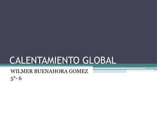 CALENTAMIENTO GLOBAL
WILMER BUENAHORA GOMEZ
5°- 6
 