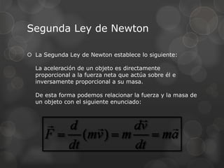 Segunda Ley de Newton
 La Segunda Ley de Newton establece lo siguiente:
La aceleración de un objeto es directamente
proporcional a la fuerza neta que actúa sobre él e
inversamente proporcional a su masa.
De esta forma podemos relacionar la fuerza y la masa de
un objeto con el siguiente enunciado:
 