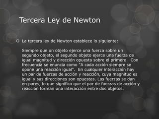 Tercera Ley de Newton
 La tercera ley de Newton establece lo siguiente:
Siempre que un objeto ejerce una fuerza sobre un
segundo objeto, el segundo objeto ejerce una fuerza de
igual magnitud y dirección opuesta sobre el primero. Con
frecuencia se enuncia como "A cada acción siempre se
opone una reacción igual". En cualquier interacción hay
un par de fuerzas de acción y reacción, cuya magnitud es
igual y sus direcciones son opuestas. Las fuerzas se dan
en pares, lo que significa que el par de fuerzas de acción y
reacción forman una interacción entre dos objetos.
 