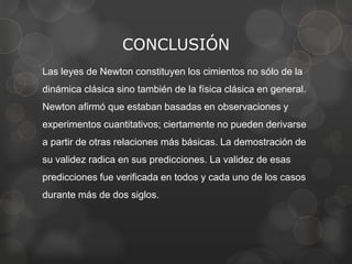 CONCLUSIÓN
Las leyes de Newton constituyen los cimientos no sólo de la
dinámica clásica sino también de la física clásica en general.
Newton afirmó que estaban basadas en observaciones y
experimentos cuantitativos; ciertamente no pueden derivarse
a partir de otras relaciones más básicas. La demostración de
su validez radica en sus predicciones. La validez de esas
predicciones fue verificada en todos y cada uno de los casos
durante más de dos siglos.
 