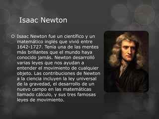Isaac Newton
 Isaac Newton fue un científico y un
matemático inglés que vivió entre
1642-1727. Tenía una de las mentes
más brillantes que el mundo haya
conocido jamás. Newton desarrolló
varias leyes que nos ayudan a
entender el movimiento de cualquier
objeto. Las contribuciones de Newton
a la ciencia incluyen la ley universal
de la gravedad, el desarrollo de un
nuevo campo en las matemáticas
llamado cálculo, y sus tres famosas
leyes de movimiento.
 