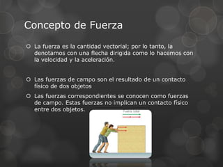 Concepto de Fuerza
 La fuerza es la cantidad vectorial; por lo tanto, la
denotamos con una flecha dirigida como lo hacemos con
la velocidad y la aceleración.
 Las fuerzas de campo son el resultado de un contacto
físico de dos objetos
 Las fuerzas correspondientes se conocen como fuerzas
de campo. Estas fuerzas no implican un contacto físico
entre dos objetos.
 