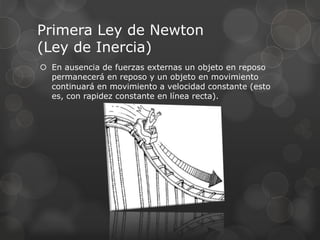 Primera Ley de Newton
(Ley de Inercia)
 En ausencia de fuerzas externas un objeto en reposo
permanecerá en reposo y un objeto en movimiento
continuará en movimiento a velocidad constante (esto
es, con rapidez constante en línea recta).
 