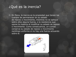 ¿Qué es la inercia?
 En física, la inercia es la propiedad que tienen los
cuerpos de permanecer en su estado
de reposo o movimiento, mientras no se aplique
sobre ellos alguna fuerza, o la resistencia que
opone la materia al modificar su estado de reposo
o movimiento. Como consecuencia, un cuerpo
conserva su estado de reposo o movimiento
rectilíneo uniforme si no hay una fuerza actuando
sobre él.
 