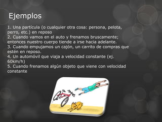 Ejemplos
1. Una partícula (o cualquier otra cosa: persona, pelota,
perro, etc.) en reposo
2. Cuando vamos en el auto y frenamos bruscamente;
entonces nuestro cuerpo tiende a irse hacia adelante.
3. Cuando empujamos un cajón, un carrito de compras que
estén en reposo.
4. Un automóvil que viaja a velocidad constante (ej.
60km/h)
5. Cuando frenamos algún objeto que viene con velocidad
constante
 