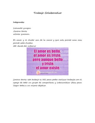 Trabajo Colaborativo
Integrantes:
Leonardo yungan
Jimena torres
wilmer guaman
El amor y el olvido van de la mano y que más pronto ama mas
pronto sabe olvidar.
Att: dante del infierno
jimena torres: este trabajo es útil para poder realizar trabajos con el
apoyo de todo un grupo de compañeros y intercambiar ideas para
llegar todos a un mismo objetivo.
 