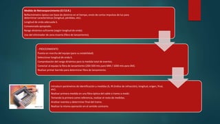 Medida de Retroesparcimiento (O.T.D.R.) 
Reflectrómetro óptico con base de dominio en el tiempo, envío de cortos impulsos de luz para 
determinar características (longitud, pérdidas, etc). 
Longitud de onda adecuada λ. 
Conexionado apropiado. 
Rango dinámico suficiente (según longitud de onda). 
Uso del eliminador de zona muerta (fibra de lanzamiento). 
- PROCEDIMIENTO 
Puesta en marcha del equipo (para su estabilidad). 
Seleccionar longitud de onda λ. 
Comprobación del rango dinámico para la medida total de eventos. 
Conectar al equipo la fibra de lanzamiento (200-500 mts para MM / 1000 mts para SM). 
Realizar primer barrido para determinar fibra de lanzamiento. 
Introducir parámetros de identificación y medidas (λ, IR (índice de refracción), longitud, origen, final, 
etc). 
Realizar primera medida en una fibra óptica del cable o tramo a medir. 
Tomando la primera como referencia, realizar el resto de medidas. 
Analizar eventos y determinar final del tramo. 
Realizar la misma operación en el sentido contrario. 
 
