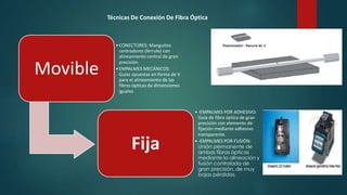 Movible 
Técnicas De Conexión De Fibra Óptica 
• CONECTORES: Manguitos 
centradores (ferrule) con 
alineamiento central de gran 
precisión. 
•EMPALMES MECÁNICOS: 
Guías opuestas en forma de V 
para el alineamiento de las 
fibras ópticas de dimensiones 
iguales 
Fija 
• -EMPALMES POR ADHESIVO: 
Guía de fibra óptica de gran 
precisión con elemento de 
fijación mediante adhesivo 
transparente. 
• -EMPALMES POR FUSIÓN: 
Unión permanente de 
ambas fibras ópticas 
mediante la alineación y 
fusión controlada de 
gran precisión, de muy 
bajas pérdidas. 
 