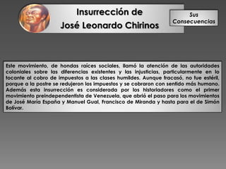Insurrección de
José Leonardo Chirinos
Sus
Consecuencias
Este movimiento, de hondas raíces sociales, llamó la atención de las autoridades
coloniales sobre las diferencias existentes y las injusticias, particularmente en lo
tocante al cobro de impuestos a las clases humildes. Aunque fracasó, no fue estéril,
porque a la postre se redujeron los impuestos y se cobraron con sentido más humano.
Además esta insurrección es considerada por los historiadores como el primer
movimiento preindependentista de Venezuela, que abrió el paso para los movimientos
de José María España y Manuel Gual, Francisco de Miranda y hasta para el de Simón
Bolívar.
 