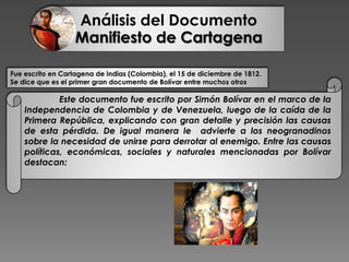 Análisis del Documento
Manifiesto de Cartagena
Fue escrito en Cartagena de Indias (Colombia), el 15 de diciembre de 1812.
Se dice que es el primer gran documento de Bolívar entre muchos otros
Este documento fue escrito por Simón Bolívar en el marco de la
Independencia de Colombia y de Venezuela, luego de la caída de la
Primera República, explicando con gran detalle y precisión las causas
de esta pérdida. De igual manera le advierte a los neogranadinos
sobre la necesidad de unirse para derrotar al enemigo. Entre las causas
políticas, económicas, sociales y naturales mencionadas por Bolívar
destacan:
 
