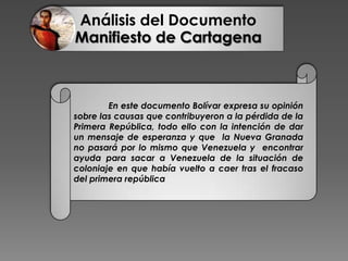 Análisis del Documento
Manifiesto de Cartagena
En este documento Bolívar expresa su opinión
sobre las causas que contribuyeron a la pérdida de la
Primera República, todo ello con la intención de dar
un mensaje de esperanza y que la Nueva Granada
no pasará por lo mismo que Venezuela y encontrar
ayuda para sacar a Venezuela de la situación de
coloniaje en que había vuelto a caer tras el fracaso
del primera república
 