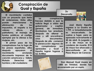 El movimiento contaba
con un proyecto que tenía
44 ordenanzas. Entre ellas
puede mencionarse la
eliminación de los
impuestos, el respeto a los
valores éticos, el
patriotismo, el manejo de
fondos públicos, el castigo
ejemplar por la ofensa a las
mujeres, etc.
El primer paso de los
conspiradores fue la fuga de
los presos españoles, ellos
después apoyaron al
movimiento enviando
documento impresos de la
canción americana y folleto
titulado Derechos del
hombre y del ciudadano.
Conspiración de
Gual y España
Su
Desarrollo
La conspiración
fracaso debido a que la
noticia llegó a oídos del
gobernador y capitán
general, de inmediato
Montesinos fue arrestado
después de allanar su
casa y allí encontraron
unos documentos.
Después de ello comenzó
la persecución algunos de
los conspiradores son
apresados y Gual y
España logran fugarse a
las Antillas
José María España
regresa a La Guaira en
1.799, e inmediatamente
es encarcelado. Se
vuelve a fugar, pero es
apresado nuevamente el
30 de abril. Es juzgado y
el 6 de mayo se le
condena de muerte. El 8
de mayo fue ahorcado y
descuartizado en la
Plaza Mayor de Caracas.
Don Manuel Gual muere en
1.800 en Trinidad, donde fue
envenenado por un espía.
 