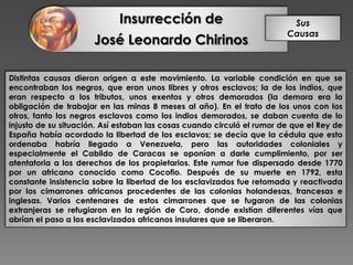 Insurrección de
José Leonardo Chirinos
Sus
Causas
Distintas causas dieron origen a este movimiento. La variable condición en que se
encontraban los negros, que eran unos libres y otros esclavos; la de los indios, que
eran respecto a los tributos, unos exentos y otros demorados (la demora era la
obligación de trabajar en las minas 8 meses al año). En el trato de los unos con los
otros, tanto los negros esclavos como los indios demorados, se daban cuenta de lo
injusto de su situación. Así estaban las cosas cuando circuló el rumor de que el Rey de
España había acordado la libertad de los esclavos; se decía que la cédula que esto
ordenaba habría llegado a Venezuela, pero las autoridades coloniales y
especialmente el Cabildo de Caracas se oponían a darle cumplimiento, por ser
atentatoria a los derechos de los propietarios. Este rumor fue dispersado desde 1770
por un africano conocido como Cocofio. Después de su muerte en 1792, esta
constante insistencia sobre la libertad de los esclavizados fue retomada y reactivada
por los cimarrones africanos procedentes de las colonias holandesas, francesas e
inglesas. Varios centenares de estos cimarrones que se fugaron de las colonias
extranjeras se refugiaron en la región de Coro, donde existían diferentes vías que
abrían el paso a los esclavizados africanos insulares que se liberaron.
 