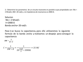 2.- Determine los parametros de un circuito resonante en paralelo cuyas propiedades son: Wo =
2 Mrad/s, BW= 20 rad/s, y la impedancia de resonancia es 2000 Ω.

Solucion
Wo = 2 Mrad/s
Ir=2000 Ω
Banda ancha= 20 rad/s

Paso 1:se busca la capacitancia, para ello utilizaremos la siguiente
formula de la banda ancha y realizamos un despeje para conseguir la
capacitancia
 
